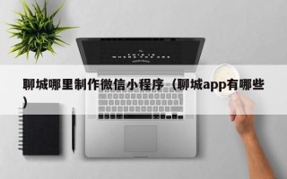 孝昌聊城哪里制作微信小程序（聊城app有哪些）