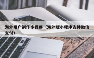 孝昌海外用户制作小程序（海外版小程序支持微信支付）
