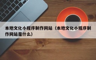 孝昌本地文化小程序制作网站（本地文化小程序制作网站是什么）